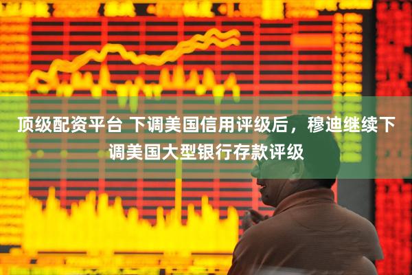 顶级配资平台 下调美国信用评级后，穆迪继续下调美国大型银行存款评级