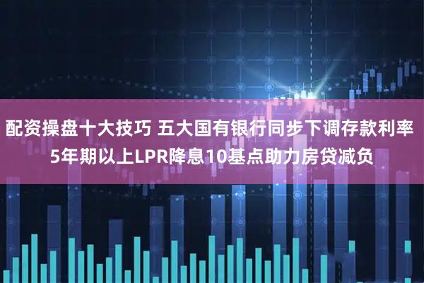 配资操盘十大技巧 五大国有银行同步下调存款利率 5年期以上LPR降息10基点助力房贷减负