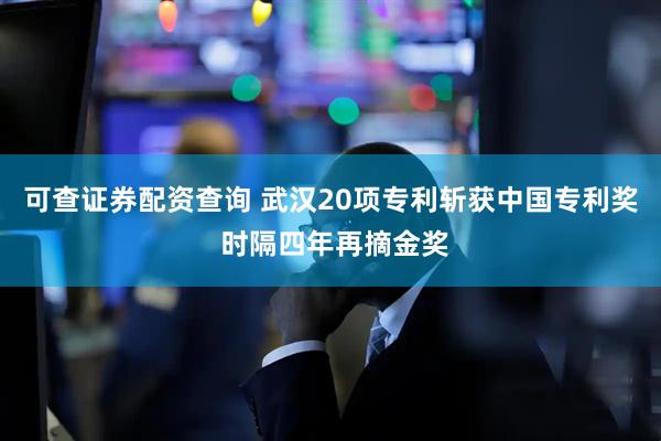 可查证券配资查询 武汉20项专利斩获中国专利奖 时隔四年再摘金奖