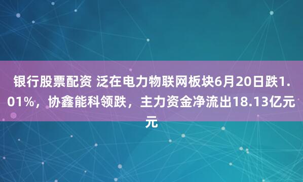 银行股票配资 泛在电力物联网板块6月20日跌1.01%，协鑫能科领跌，主力资金净流出18.13亿元