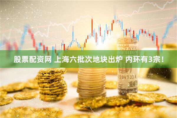 股票配资网 上海六批次地块出炉 内环有3宗！