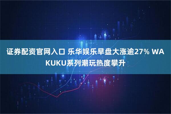 证券配资官网入口 乐华娱乐早盘大涨逾27% WAKUKU系列潮玩热度攀升
