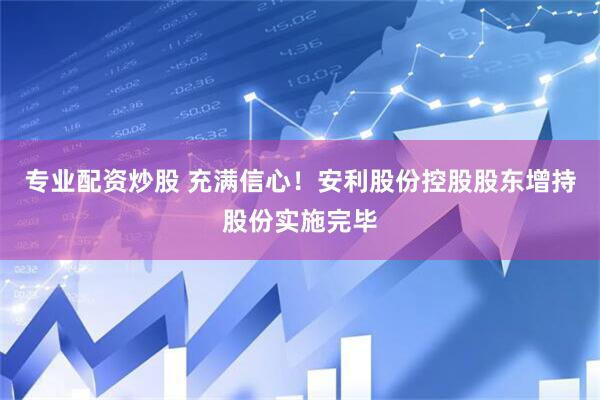 专业配资炒股 充满信心！安利股份控股股东增持股份实施完毕