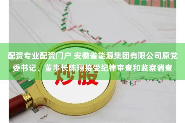 配资专业配资门户 安徽省能源集团有限公司原党委书记、董事长陈翔接受纪律审查和监察调查