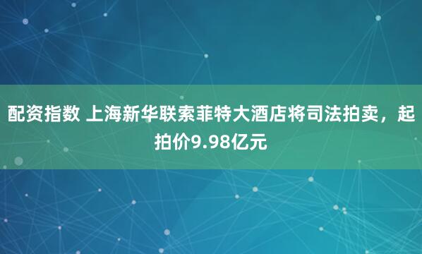 配资指数 上海新华联索菲特大酒店将司法拍卖，起拍价9.98亿元