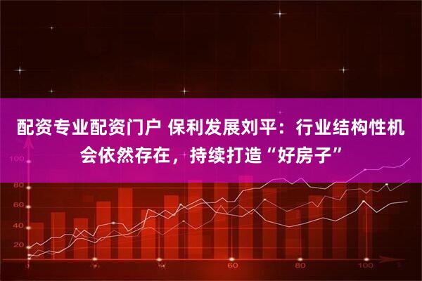 配资专业配资门户 保利发展刘平：行业结构性机会依然存在，持续打造“好房子”