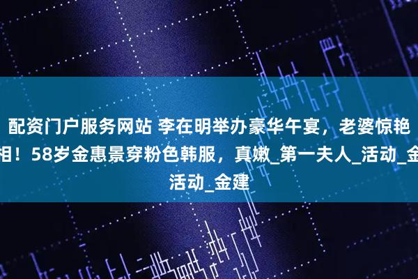 配资门户服务网站 李在明举办豪华午宴，老婆惊艳亮相！58岁金惠景穿粉色韩服，真嫩_第一夫人_活动_金建