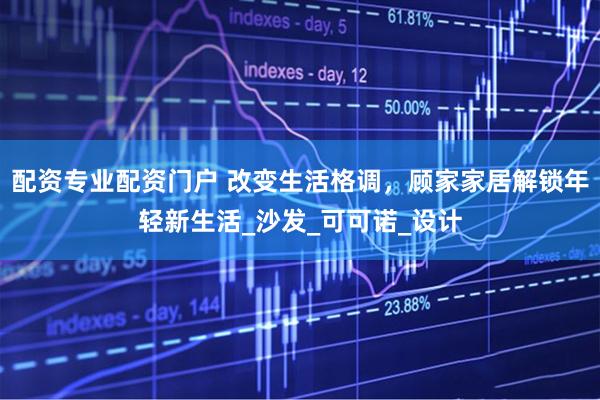 配资专业配资门户 改变生活格调，顾家家居解锁年轻新生活_沙发_可可诺_设计