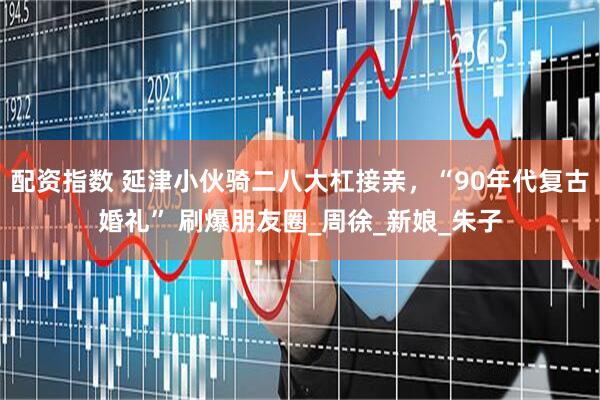 配资指数 延津小伙骑二八大杠接亲,“90年代复古婚礼” 刷爆朋友圈_周徐_新娘_朱子