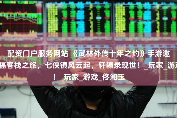 配资门户服务网站 《武林外传十年之约》手游邀你共赴同福客栈之旅，七侠镇风云起，轩辕录现世！_玩家_游戏_佟湘玉