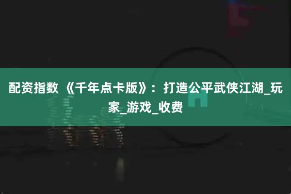 配资指数 《千年点卡版》：打造公平武侠江湖_玩家_游戏_收费