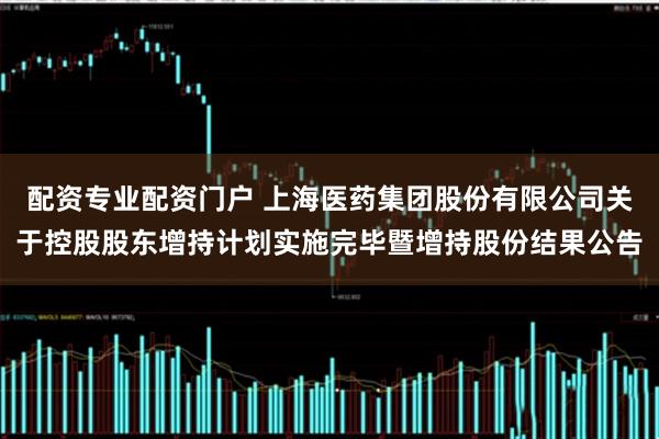 配资专业配资门户 上海医药集团股份有限公司关于控股股东增持计划实施完毕暨增持股份结果公告