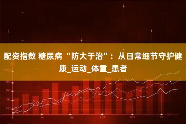 配资指数 糖尿病 “防大于治”：从日常细节守护健康_运动_体重_患者