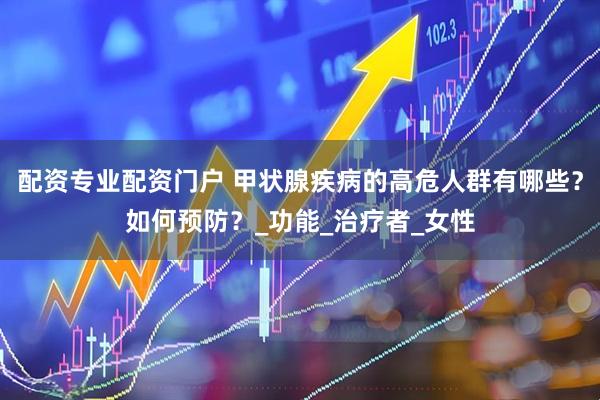 配资专业配资门户 甲状腺疾病的高危人群有哪些？如何预防？_功能_治疗者_女性
