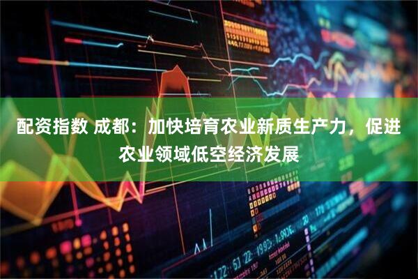 配资指数 成都：加快培育农业新质生产力，促进农业领域低空经济发展