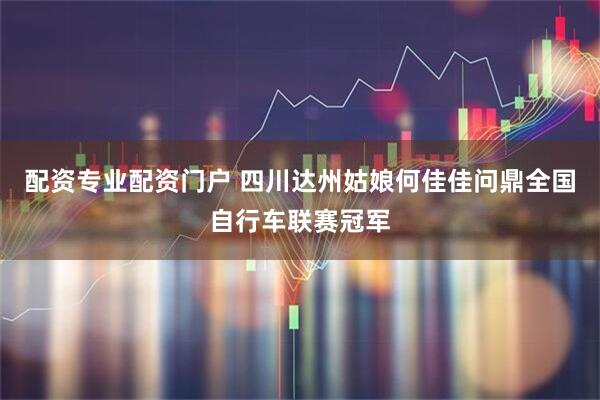 配资专业配资门户 四川达州姑娘何佳佳问鼎全国自行车联赛冠军