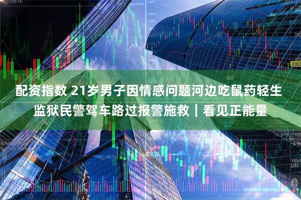 配资指数 21岁男子因情感问题河边吃鼠药轻生 监狱民警驾车路过报警施救|看见正能量