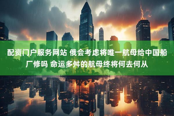 配资门户服务网站 俄会考虑将唯一航母给中国船厂修吗 命运多舛的航母终将何去何从