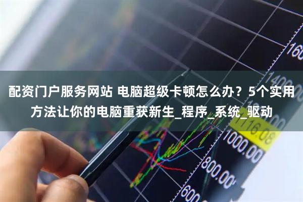 配资门户服务网站 电脑超级卡顿怎么办？5个实用方法让你的电脑重获新生_程序_系统_驱动