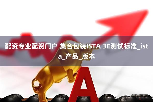 配资专业配资门户 集合包装ISTA 3E测试标准_ista_产品_版本