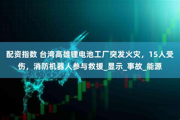 配资指数 台湾高雄锂电池工厂突发火灾，15人受伤，消防机器人参与救援_显示_事故_能源