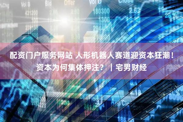 配资门户服务网站 人形机器人赛道迎资本狂潮!资本为何集体押注?|宅男财经