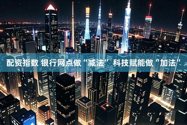 配资指数 银行网点做“减法” 科技赋能做“加法”