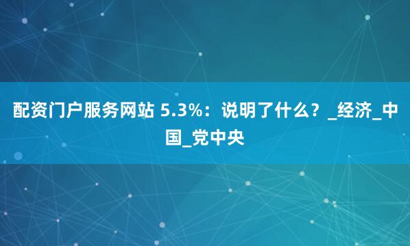 配资门户服务网站 5.3%：说明了什么？_经济_中国_党中央