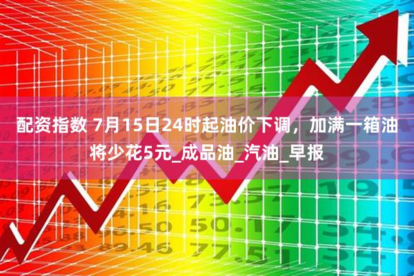 配资指数 7月15日24时起油价下调，加满一箱油将少花5元_成品油_汽油_早报