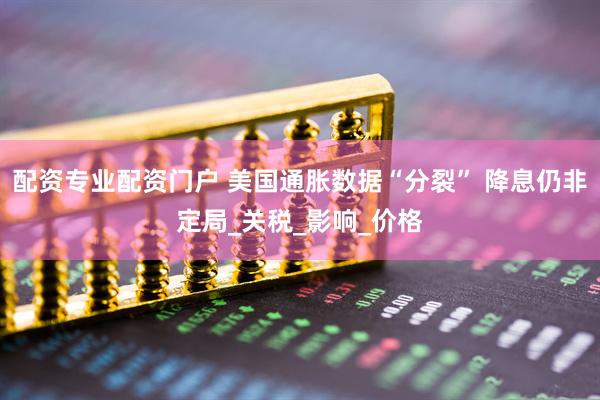 配资专业配资门户 美国通胀数据“分裂” 降息仍非定局_关税_影响_价格