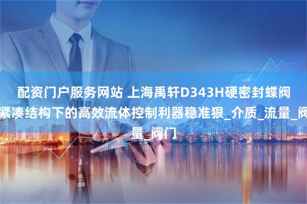 配资门户服务网站 上海禹轩D343H硬密封蝶阀：紧凑结构下的高效流体控制利器稳准狠_介质_流量_阀门