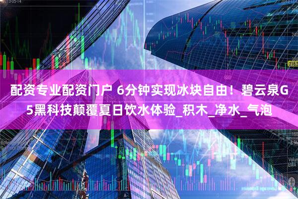 配资专业配资门户 6分钟实现冰块自由！碧云泉G5黑科技颠覆夏日饮水体验_积木_净水_气泡