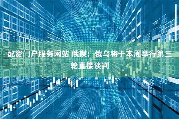 配资门户服务网站 俄媒：俄乌将于本周举行第三轮直接谈判