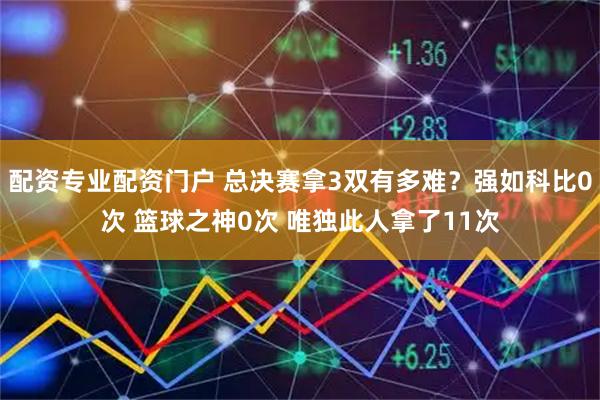 配资专业配资门户 总决赛拿3双有多难？强如科比0次 篮球之神0次 唯独此人拿了11次