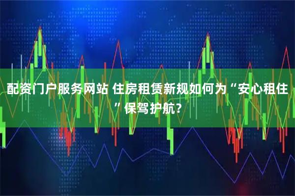 配资门户服务网站 住房租赁新规如何为“安心租住”保驾护航？
