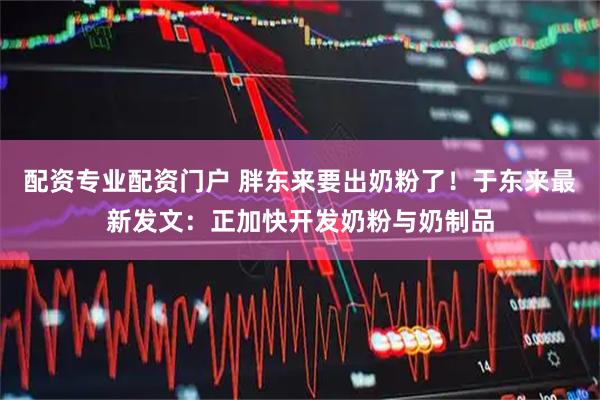 配资专业配资门户 胖东来要出奶粉了！于东来最新发文：正加快开发奶粉与奶制品