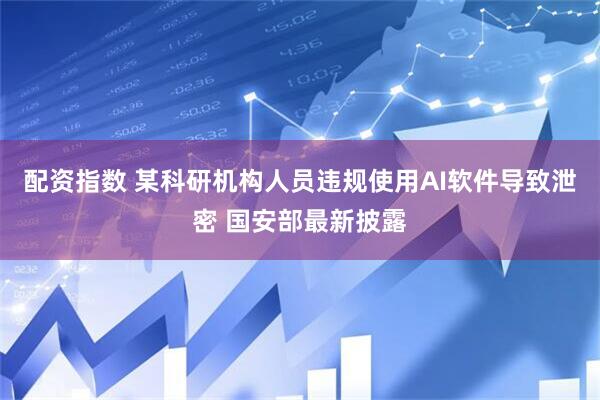 配资指数 某科研机构人员违规使用AI软件导致泄密 国安部最新披露