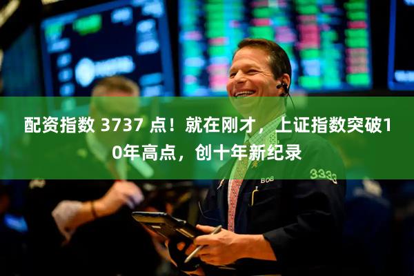 配资指数 3737 点！就在刚才，上证指数突破10年高点，创十年新纪录