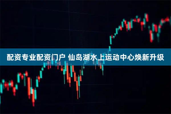 配资专业配资门户 仙岛湖水上运动中心焕新升级