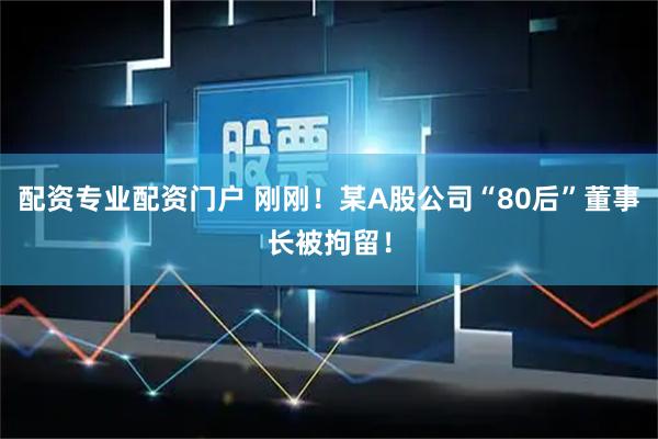 配资专业配资门户 刚刚！某A股公司“80后”董事长被拘留！