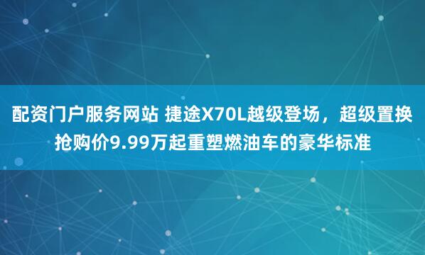 配资门户服务网站 捷途X70L越级登场,超级置换抢购价9.99万起重塑燃油车的豪华标准