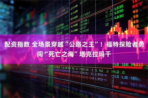 配资指数 全场景穿越“公路之王”！福特探险者勇闯“死亡之海”塔克拉玛干