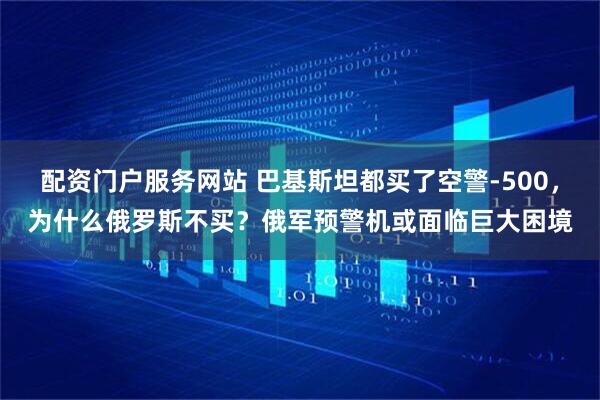配资门户服务网站 巴基斯坦都买了空警-500，为什么俄罗斯不买？俄军预警机或面临巨大困境
