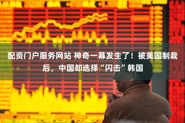配资门户服务网站 神奇一幕发生了！被美国制裁后，中国却选择“闪击”韩国