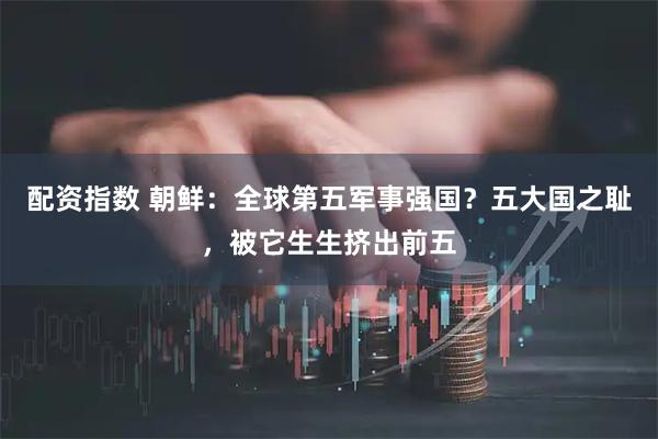 配资指数 朝鲜：全球第五军事强国？五大国之耻，被它生生挤出前五