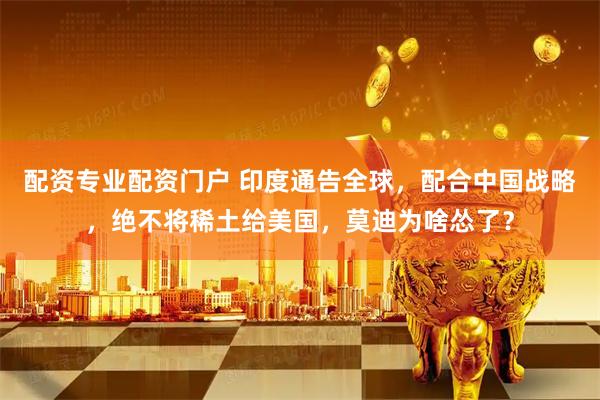 配资专业配资门户 印度通告全球，配合中国战略，绝不将稀土给美国，莫迪为啥怂了？